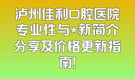 泸州佳利口腔医院专业性与*新简介分享及价格更新指南！