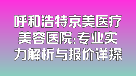 呼和浩特京美医疗美容医院：专业实力解析与报价详探