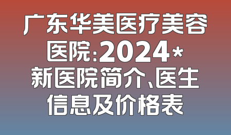 广东华美医疗美容医院：2024*新医院简介、医生信息及价格表