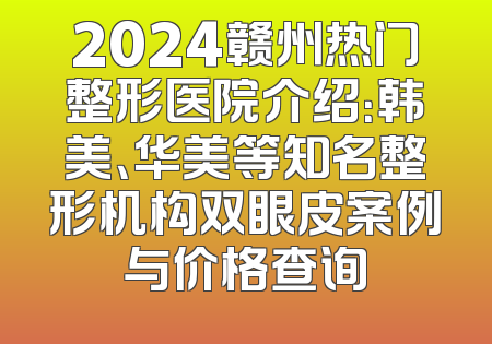 2024赣州热门整形医院介绍：韩美、华美等知名整形机构双眼皮案例与价格查询