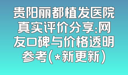 贵阳丽都植发医院真实评价分享：网友口碑与价格透明参考（*新更新）