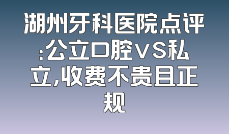 湖州牙科医院点评：公立口腔vs私立，收费不贵且正规