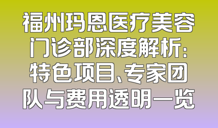 福州玛恩医疗美容门诊部深度解析：特色项目、专家团队与费用透明一览