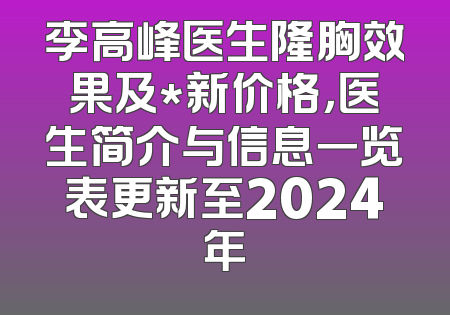 李高峰医生隆胸效果及*新价格，医生简介与信息一览表更新至2024年
