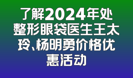 了解2024年处整形眼袋医生王太玲、杨明勇价格优惠活动