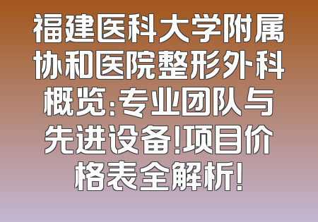 福建医科大学附属协和医院整形外科概览：专业团队与先进设备！项目价格表全解析！