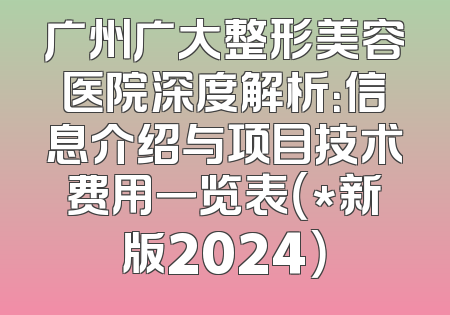 广州广大整形美容医院深度解析：信息介绍与项目技术费用一览表（*新版2024）