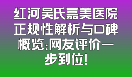 红河吴氏嘉美医院正规性解析与口碑概览：网友评价一步到位！