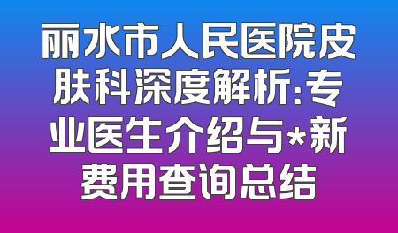 丽水市人民医院皮肤科深度解析：专业医生介绍与*新费用查询总结