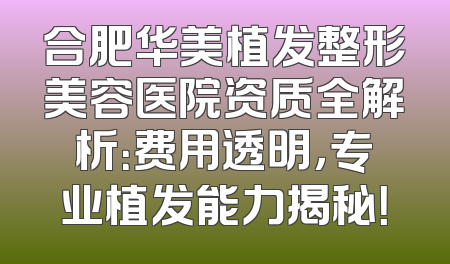 合肥华美植发整形美容医院资质全解析：费用透明，专业植发能力揭秘！