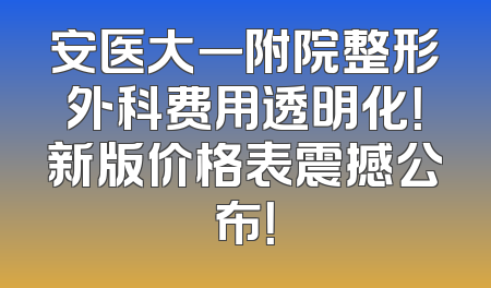 安医大一附院整形外科费用透明化！新版价格表震撼公布！