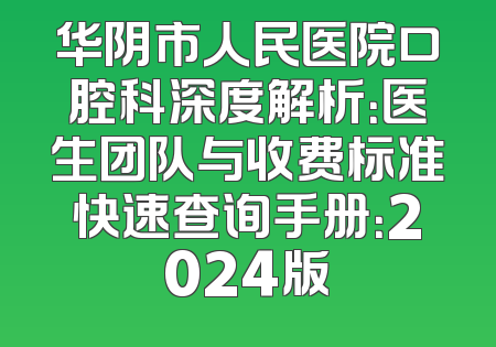 华阴市人民医院口腔科深度解析：医生团队与收费标准快速查询手册：2024版