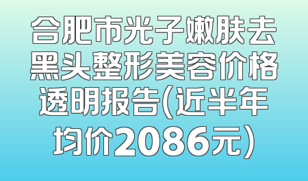 合肥市光子嫩肤去黑头整形美容价格透明报告（近半年均价2086元）