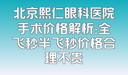 北京熙仁眼科医院手术价格解析：全飞秒半飞秒价格合理不贵