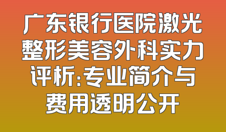 广东银行医院激光整形美容外科实力评析：专业简介与费用透明公开