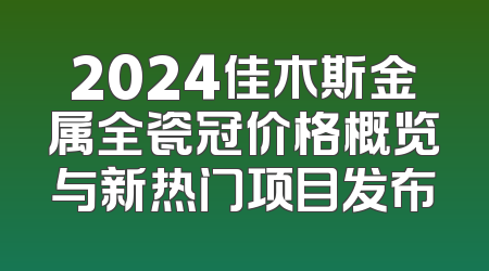2024佳木斯金属全瓷冠价格概览与新热门项目发布