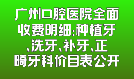广州口腔医院全面收费明细：种植牙、洗牙、补牙、正畸牙科价目表公开