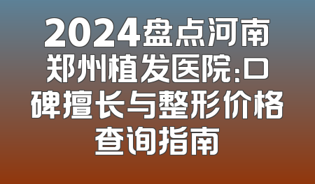 2024盘点河南郑州植发医院：口碑擅长与整形价格查询指南