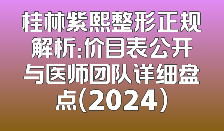 桂林紫熙整形正规解析：价目表公开与医师团队详细盘点（2024）