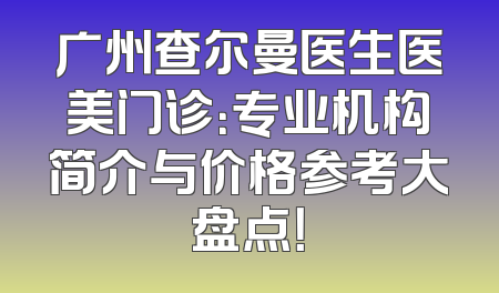 广州查尔曼医生医美门诊：专业机构简介与价格参考大盘点！