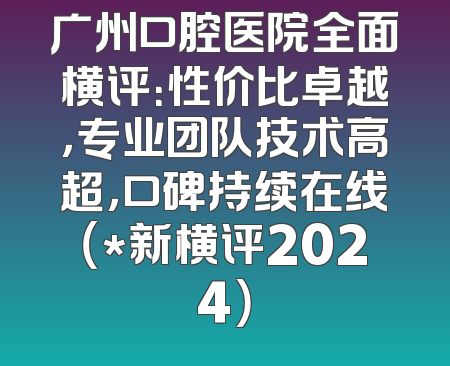 广州口腔医院全面横评：性价比卓越，专业团队技术高超，口碑持续在线（*新横评2024）