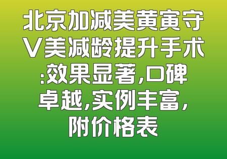 北京加减美黄寅守V美减龄提升手术：效果显著，口碑卓越，实例丰富，附价格表