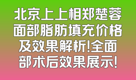 北京上上相郑楚蓉面部脂肪填充价格及效果解析！全面部术后效果展示！