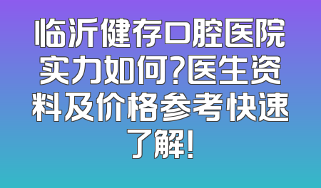 临沂健存口腔医院实力如何？医生资料及价格参考快速了解！