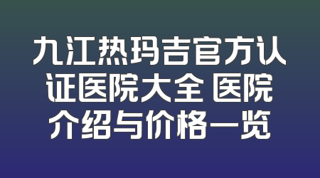 九江热玛吉官方认证医院大全 医院介绍与价格一览