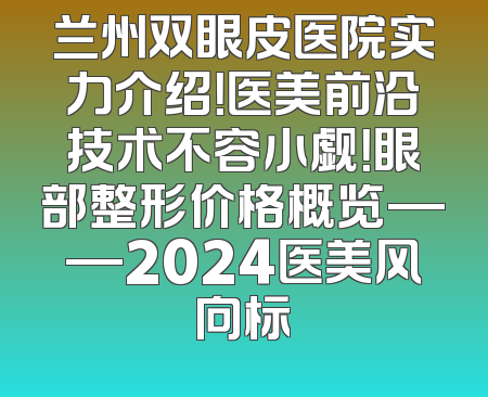 兰州双眼皮医院实力介绍！医美前沿技术不容小觑！眼部整形价格概览——2024医美风向标