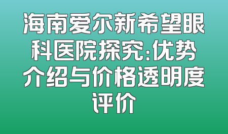 海南爱尔新希望眼科医院探究：优势介绍与价格透明度评价