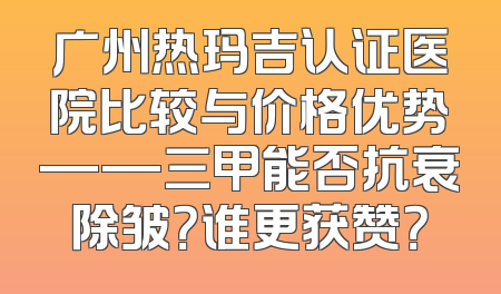 广州热玛吉认证医院比较与价格优势——三甲能否抗衰除皱？谁更获赞？
