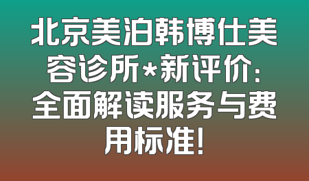 北京美泊韩博仕美容诊所*新评价：全面解读服务与费用标准！