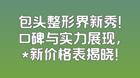 包头整形界新秀！口碑与实力展现，*新价格表揭晓！