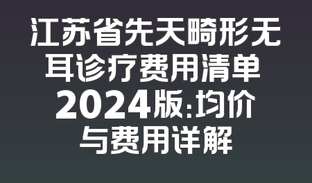 江苏省先天畸形无耳诊疗费用清单 2024版：均价与费用详解