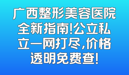 广西整形美容医院全新指南！公立私立一网打尽，价格透明免费查！