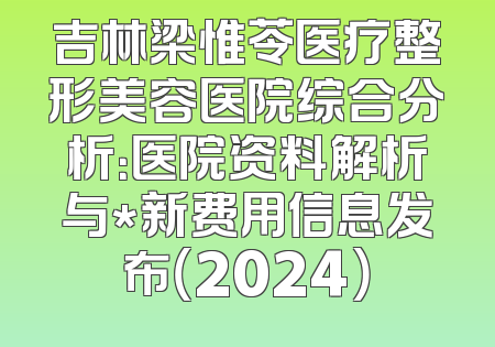 吉林梁惟苓医疗整形美容医院综合分析：医院资料解析与*新费用信息发布（2024）