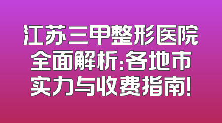 江苏三甲整形医院全面解析：各地市实力与收费指南！