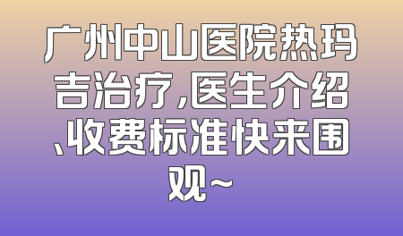广州中山医院热玛吉治疗，医生介绍、收费标准快来围观~