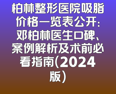 柏林整形医院吸脂价格一览表公开：邓柏林医生口碑、案例解析及术前必看指南（2024版）