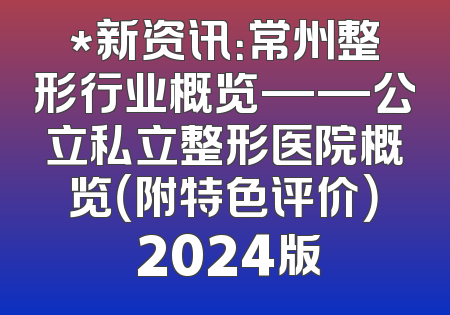 *新资讯：常州整形行业概览——公立私立整形医院概览（附特色评价） 2024版