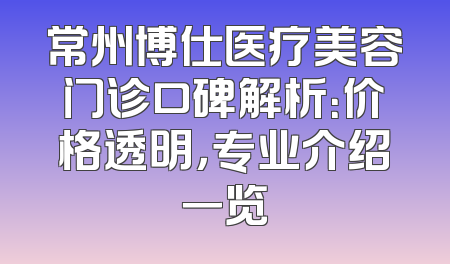 常州博仕医疗美容门诊口碑解析：价格透明，专业介绍一览