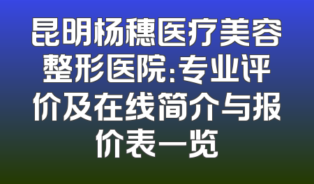昆明杨穗医疗美容整形医院：专业评价及在线简介与报价表一览