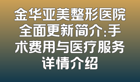 金华亚美整形医院全面更新简介：手术费用与医疗服务详情介绍