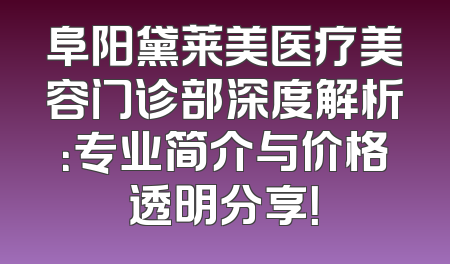 阜阳黛莱美医疗美容门诊部深度解析：专业简介与价格透明分享！