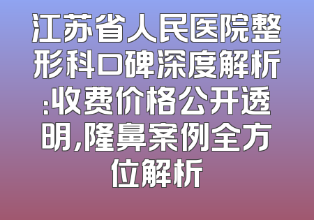 江苏省人民医院整形科口碑深度解析：收费价格公开透明，隆鼻案例全方位解析
