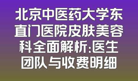 北京中医药大学东直门医院皮肤美容科全面解析：医生团队与收费明细