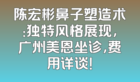 陈宏彬鼻子塑造术：独特风格展现，广州美恩坐诊，费用详谈！