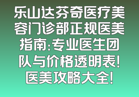 乐山达芬奇医疗美容门诊部正规医美指南：专业医生团队与价格透明表！医美攻略大全！