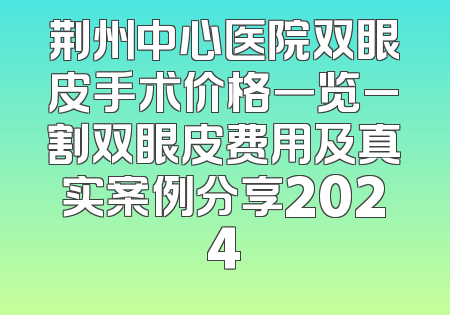 荆州中心医院双眼皮手术价格一览_割双眼皮费用及真实案例分享2024